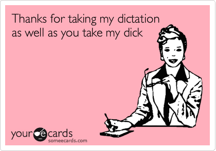 Thanks for taking my dictation
as well as you take my dick