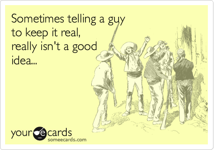 Sometimes telling a guy 
to keep it real, 
really isn't a good
idea...