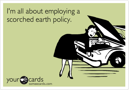 I'm all about employing ascorched earth policy.