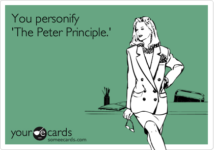 You personify 
'The Peter Principle.'