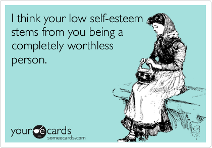 I think your low self-esteem
stems from you being a
completely worthless
person.