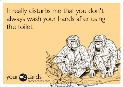 It really disturbs me that you don't always wash your hands after using the toilet.
