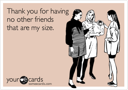 Thank you for having
no other friends
that are my size. 