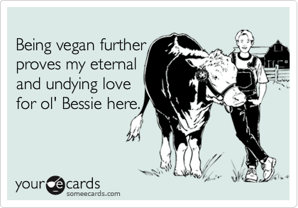 
Being vegan further
proves my eternal
and undying love
for ol' Bessie here.