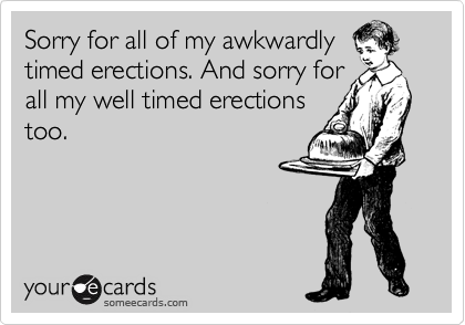 Sorry for all of my awkwardly
timed erections. And sorry for
all my well timed erections
too.