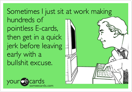 Sometimes I just sit at work making hundreds of
pointless E-cards,
then get in a quick
jerk before leaving 
early with a
bullshit excuse. 
