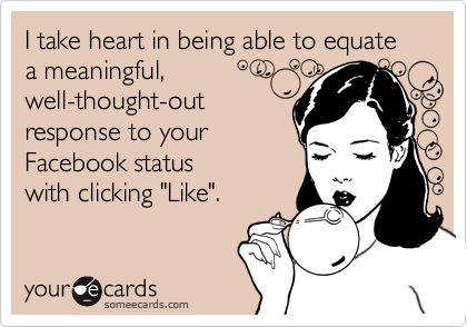 I take heart in being able to equate a meaningful,well-thought-out response to yourFacebook status with clicking "Like".