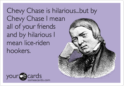 Chevy Chase is hilarious...but by Chevy Chase I mean
all of your friends
and by hilarious I
mean lice-riden
hookers.