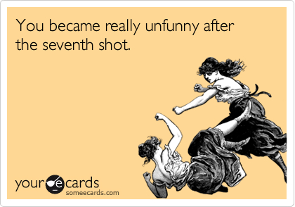 You became really unfunny after the seventh shot.