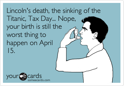 Lincoln's death, the sinking of the Titanic, Tax Day... Nope,
your birth is still the
worst thing to
happen on April
15.