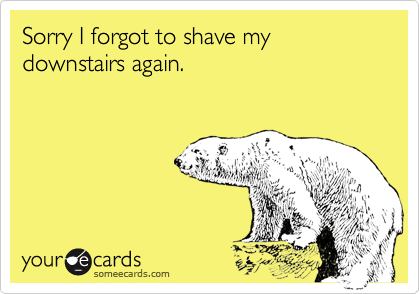Sorry I forgot to shave my downstairs again.