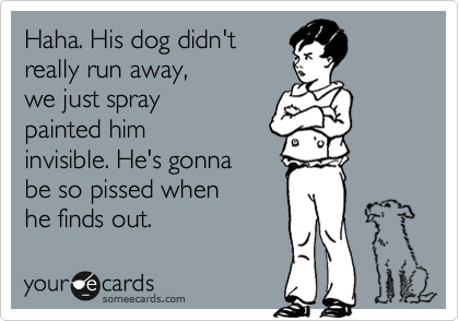 Haha. His dog didn't
really run away, 
we just spray 
painted him
invisible. He's gonna 
be so pissed when 
he finds out.