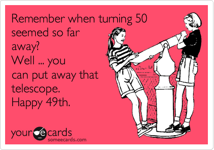 Remember when turning 50
seemed so far
away? 
Well ... you
can put away that
telescope.
Happy 49th. 