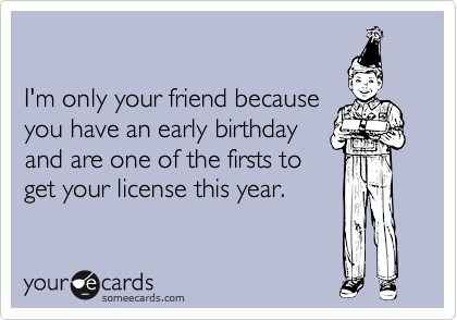 

I'm only your friend because
you have an early birthday
and are one of the firsts to
get your license this year.