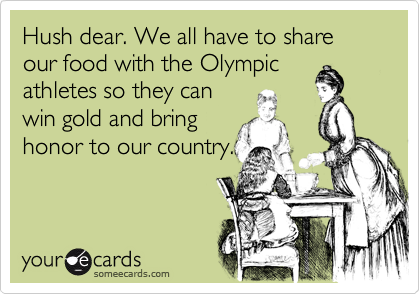 Hush dear. We all have to share our food with the Olympic
athletes so they can
win gold and bring
honor to our country.
