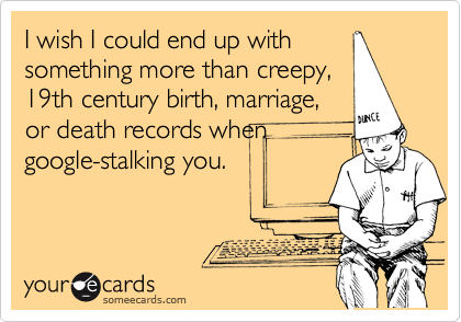I wish I could end up with
something more than creepy,
19th century birth, marriage,
or death records when
google-stalking you.