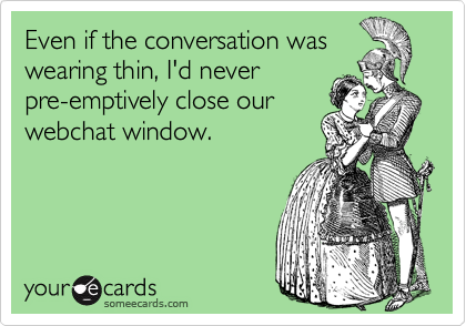 Even if the conversation was
wearing thin, I'd never 
pre-emptively close our
webchat window.