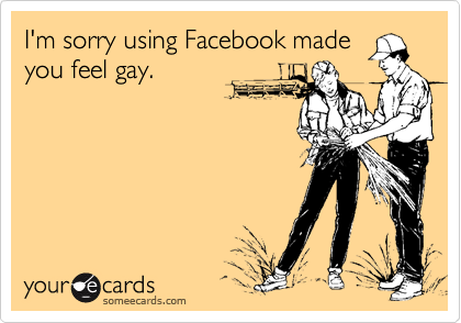 I'm sorry using Facebook madeyou feel gay.