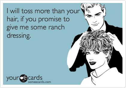 I will toss more than your
hair, if you promise to
give me some ranch
dressing.