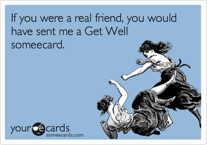 If you were a real friend, you would have sent me a Get Well someecard.