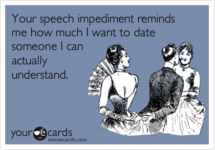 Your speech impediment reminds me how much I want to date someone I can
actually
understand.