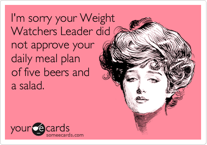 I'm sorry your WeightWatchers Leader didnot approve your daily meal plan of five beers anda salad.