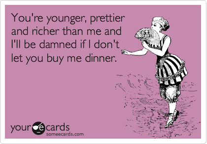 You're younger, prettier 
and richer than me and 
I'll be damned if I don't
let you buy me dinner.