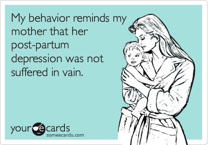 My behavior reminds my
mother that her
post-partum
depression was not
suffered in vain.