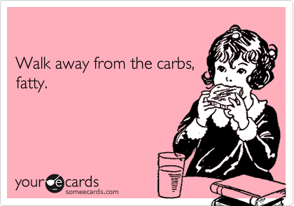 

Walk away from the carbs,
fatty.