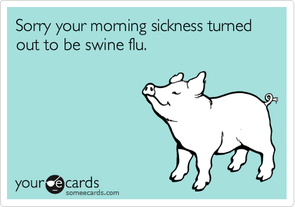 Sorry your morning sickness turned out to be swine flu.