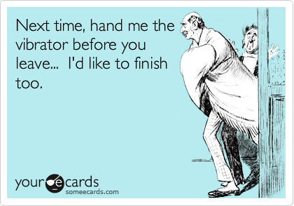 Next time, hand me the
vibrator before you
leave...  I'd like to finish
too.