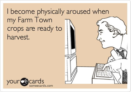 I become physically aroused when my Farm Town
crops are ready to
harvest.