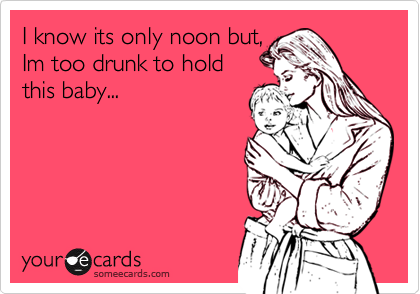 I know its only noon but, 
Im too drunk to hold
this baby...