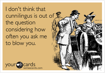 I don't think thatcunnilingus is out ofthe questionconsidering howoften you ask meto blow you.