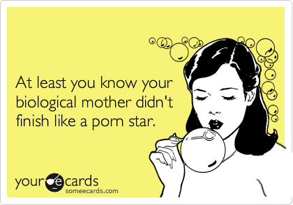 


At least you know your 
biological mother didn't 
finish like a porn star.