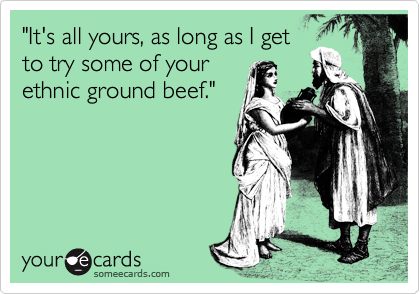 "It's all yours, as long as I get
to try some of your
ethnic ground beef."