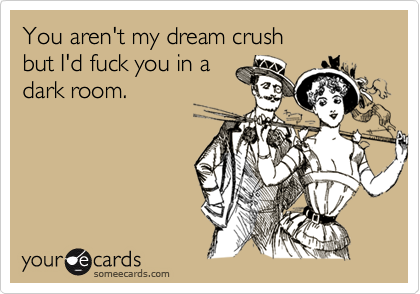 You aren't my dream crush
but I'd fuck you in a
dark room.