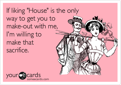 If liking "House" is the only 
way to get you to
make-out with me,
I'm willing to 
make that
sacrifice.