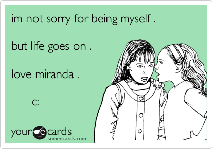 im not sorry for being myself .but life goes on .love miranda .      c: