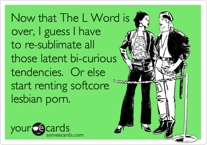 Now that The L Word isover, I guess I haveto re-sublimate allthose latent bi-curioustendencies.  Or elsestart renting softcorelesbian porn.