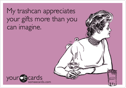 My trashcan appreciates
your gifts more than you
can imagine.