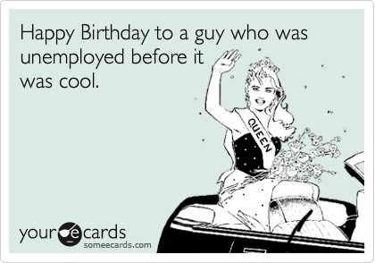 Happy Birthday to a guy who was unemployed before it
was cool.