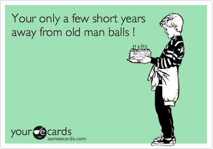 Your only a few short years
away from old man balls !