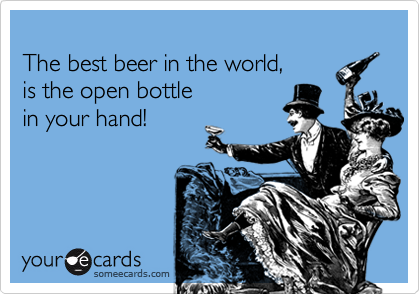 
The best beer in the world, 
is the open bottle
in your hand!