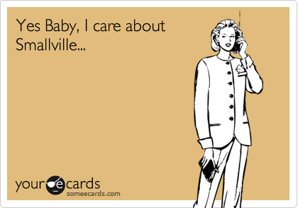 Yes Baby, I care about
Smallville...
