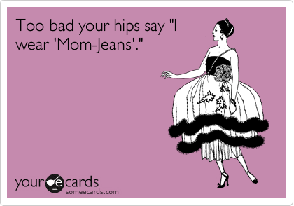 Too bad your hips say "I
wear 'Mom-Jeans'."