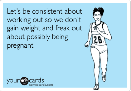 Let's be consistent aboutworking out so we don'tgain weight and freak outabout possibly beingpregnant.