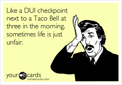 Like a DUI checkpoint
next to a Taco Bell at
three in the morning,
sometimes life is just
unfair.