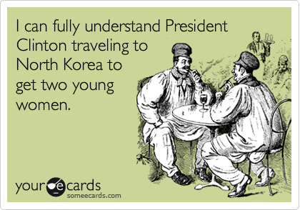 I can fully understand President
Clinton traveling to
North Korea to
get two young
women.