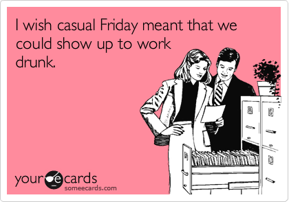 I wish casual Friday meant that we could show up to work
drunk. 